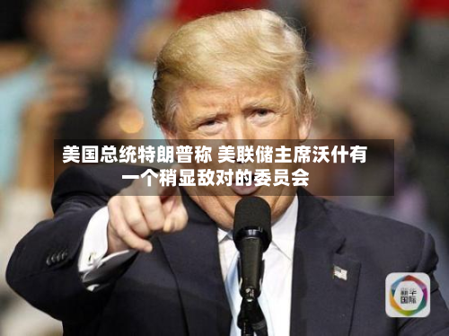 美国总统特朗普称 美联储主席沃什有一个稍显敌对的委员会-第2张图片