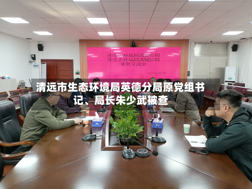 清远市生态环境局英德分局原党组书记、局长朱少武被查