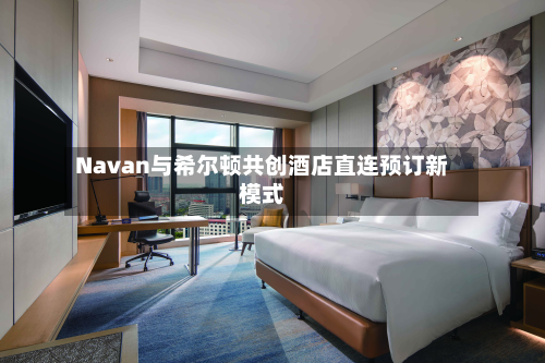 Navan与希尔顿共创酒店直连预订新模式-第2张图片