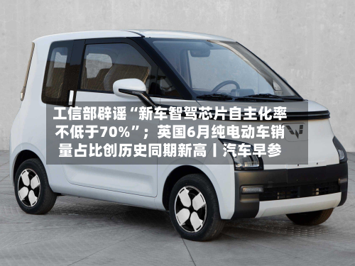 工信部辟谣“新车智驾芯片自主化率不低于70%”；英国6月纯电动车销量占比创历史同期新高丨汽车早参-第2张图片