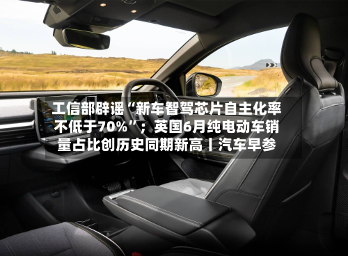工信部辟谣“新车智驾芯片自主化率不低于70%”；英国6月纯电动车销量占比创历史同期新高丨汽车早参-第3张图片