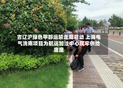 吉辽沪绿色甲醇运输走廊启动 上海电气洮南项目为航运加注中心筑牢供给底座