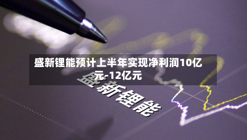 盛新锂能预计上半年实现净利润10亿元-12亿元-第2张图片
