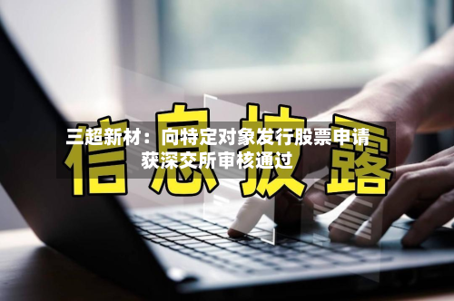 三超新材:向特定对象发行股票申请获深交所审核通过