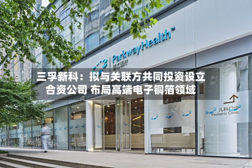 三孚新科：拟与关联方共同投资设立合资公司 布局高端电子铜箔领域