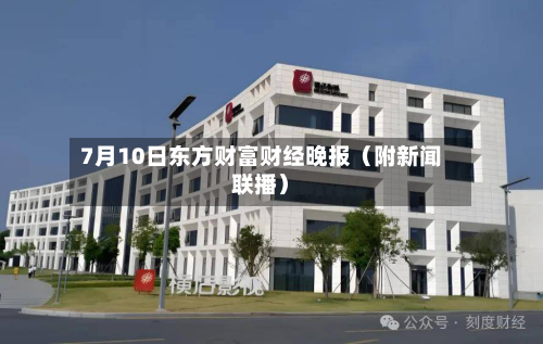 7月10日东方财富财经晚报(附新闻联播)-第1张图片