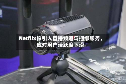 Netflix拟引入直播频道与捆绑服务，应对用户活跃度下滑-第2张图片