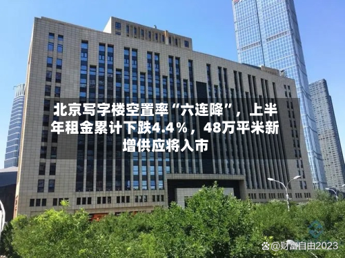 北京写字楼空置率“六连降”	，上半年租金累计下跌4.4％，48万平米新增供应将入市-第2张图片