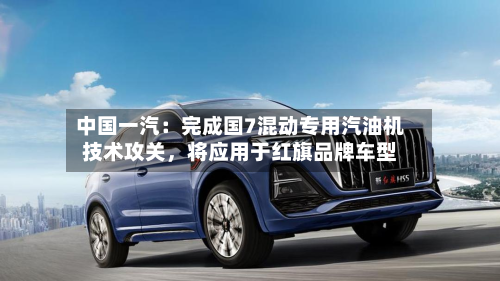 中国一汽：完成国7混动专用汽油机技术攻关，将应用于红旗品牌车型-第2张图片