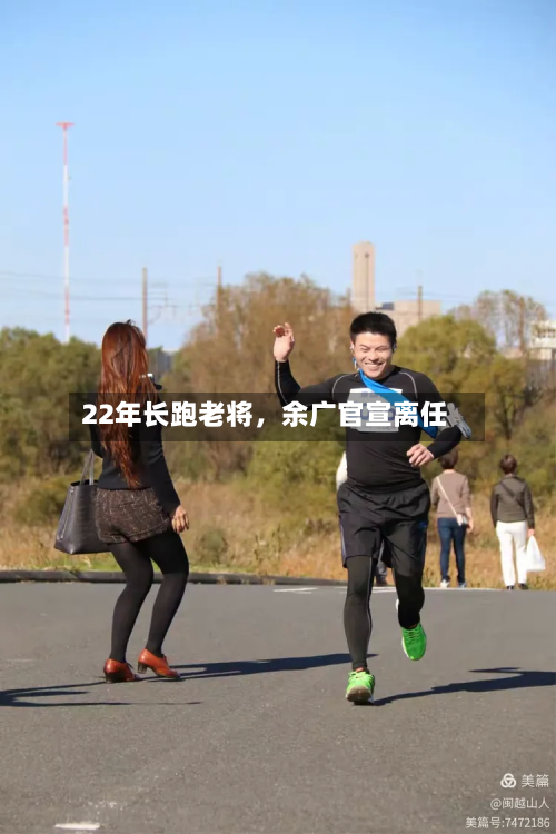 22年长跑老将，余广官宣离任-第3张图片