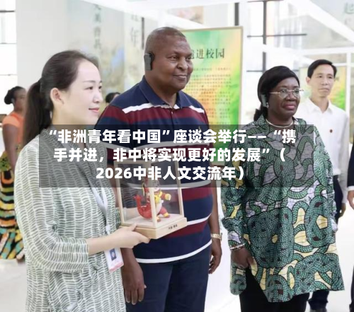 “非洲青年看中国”座谈会举行—— “携手并进	，非中将实现更好的发展	”（2026中非人文交流年）-第2张图片