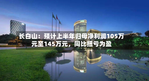 长白山：预计上半年归母净利润105万元至145万元，同比扭亏为盈-第2张图片