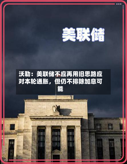 沃勒：美联储不应再用旧思路应对本轮通胀	，但仍不排除加息可能-第1张图片