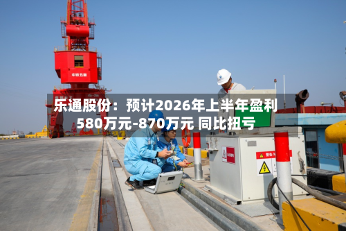 乐通股份:预计2026年上半年盈利580万元-870万元 同比扭亏