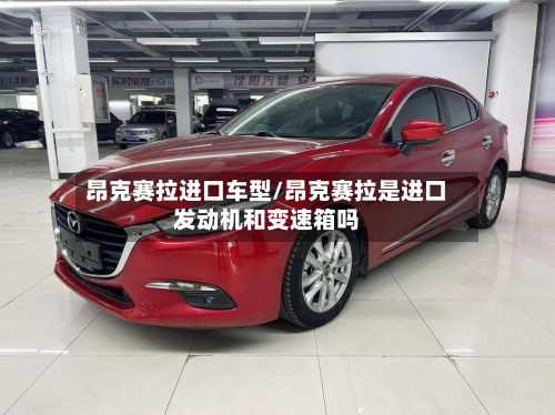 昂克赛拉进口车型/昂克赛拉是进口发动机和变速箱吗-第3张图片
