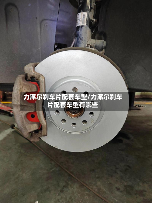 力派尔刹车片配套车型/力派尔刹车片配套车型有哪些-第2张图片