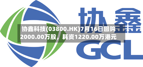 协鑫科技(03800.HK)7月16日回购2000.00万股，耗资1220.00万港元-第1张图片