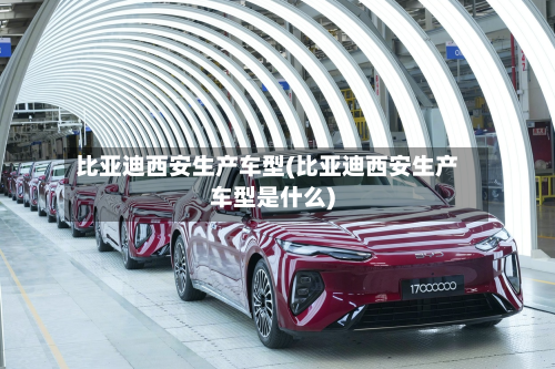比亚迪西安生产车型(比亚迪西安生产车型是什么)-第2张图片