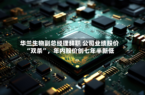 华兰生物副总经理辞职 公司业绩股价“双杀”	，年内股价创七年半新低-第3张图片