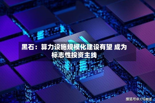 黑石：算力设施规模化建设有望 成为标志性投资主线