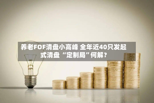 养老FOF清盘小高峰 全年近40只发起式清盘 “定制局	”何解？-第2张图片