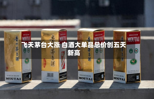 飞天茅台大涨 白酒大单品总价创五天新高