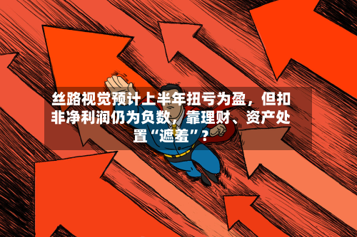 丝路视觉预计上半年扭亏为盈，但扣非净利润仍为负数	，靠理财	、资产处置“遮羞”？-第1张图片