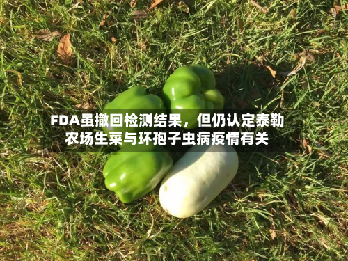 FDA虽撤回检测结果	，但仍认定泰勒农场生菜与环孢子虫病疫情有关-第1张图片