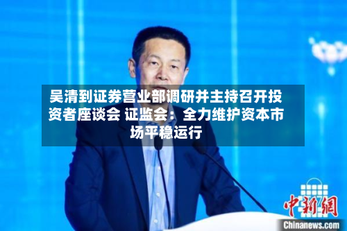 吴清到证券营业部调研并主持召开投资者座谈会 证监会：全力维护资本市场平稳运行