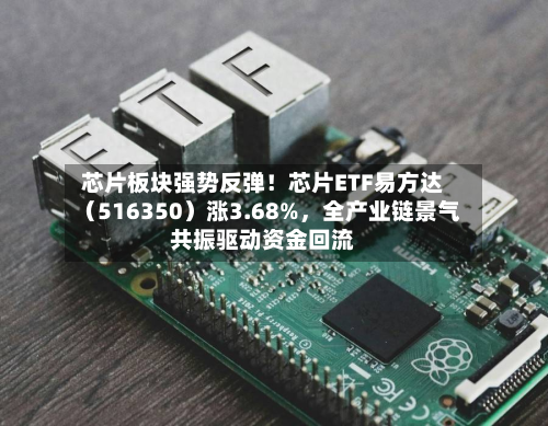 芯片板块强势反弹！芯片ETF易方达（516350）涨3.68%，全产业链景气共振驱动资金回流