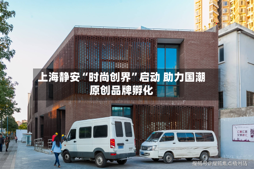 上海静安“时尚创界”启动 助力国潮原创品牌孵化-第2张图片