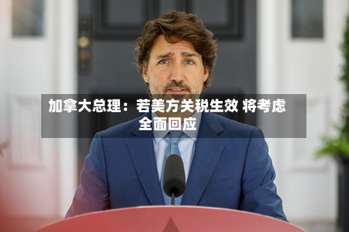 加拿大总理：若美方关税生效 将考虑全面回应