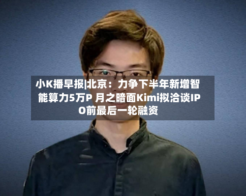 小K播早报|北京:力争下半年新增智能算力5万P 月之暗面Kimi拟洽谈IPO前最后一轮融资-第2张图片