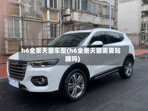 h6全景天窗车型(h6全景天窗需要贴膜吗)
