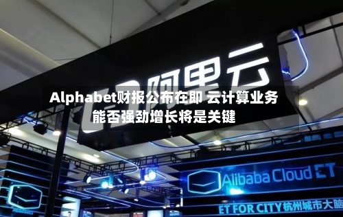 Alphabet财报公布在即 云计算业务能否强劲增长将是关键