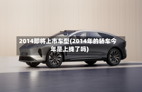 2014即将上市车型(2014年的轿车今年是上线了吗)