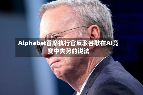 Alphabet首席执行官反驳谷歌在AI竞赛中失势的说法
