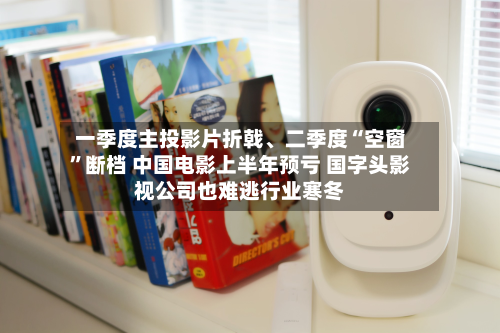 一季度主投影片折戟	、二季度“空窗”断档 中国电影上半年预亏 国字头影视公司也难逃行业寒冬-第2张图片