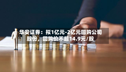 华安证券：拟1亿元-2亿元回购公司股份，回购价不超14.9元/股-第2张图片