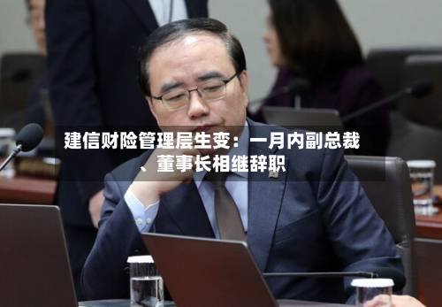 建信财险管理层生变：一月内副总裁、董事长相继辞职