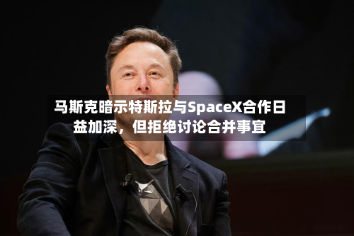 马斯克暗示特斯拉与SpaceX合作日益加深，但拒绝讨论合并事宜-第3张图片