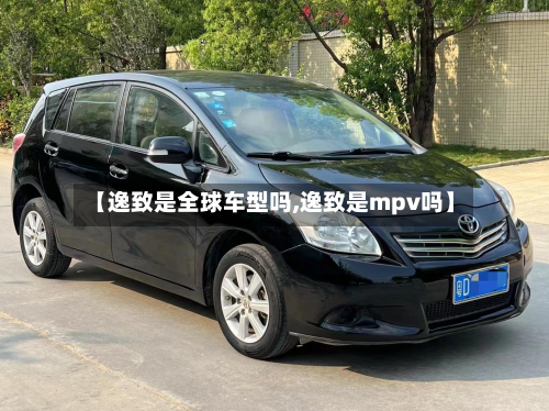 【逸致是全球车型吗,逸致是mpv吗】-第3张图片