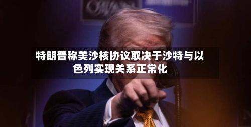 特朗普称美沙核协议取决于沙特与以色列实现关系正常化-第2张图片
