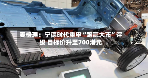 麦格理：宁德时代重申“跑赢大市	”评级 目标价升至700港元-第1张图片