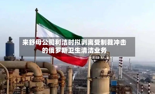 来舒母公司利洁时拟剥离受制裁冲击的俄罗斯卫生清洁业务