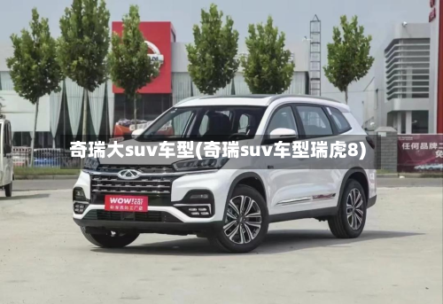 奇瑞大suv车型(奇瑞suv车型瑞虎8)