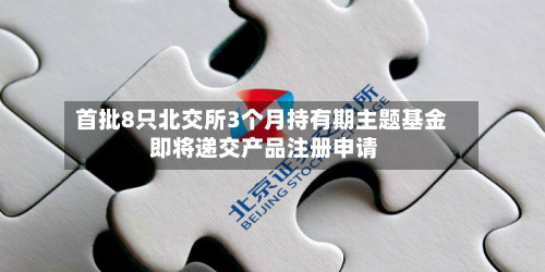 首批8只北交所3个月持有期主题基金 即将递交产品注册申请