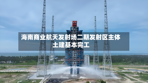 海南商业航天发射场二期发射区主体土建基本完工