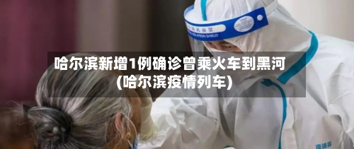哈尔滨新增1例确诊曾乘火车到黑河(哈尔滨疫情列车)