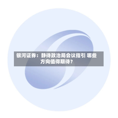 银河证券：静待政治局会议指引 哪些方向值得期待？